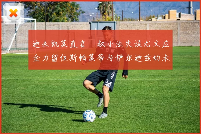 迪米凯莱直言囧叔小法失误尤文应全力留住斯帕莱蒂与伊尔迪兹的未来分析