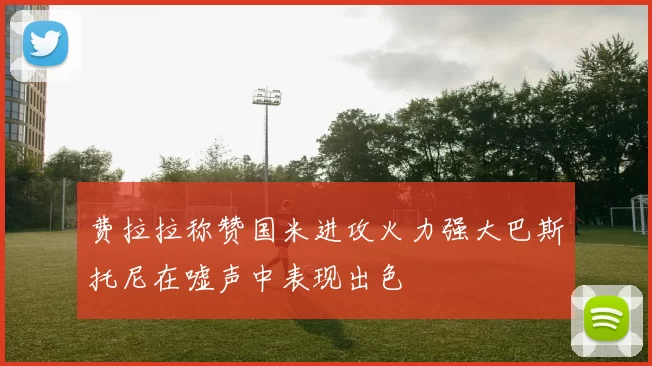 费拉拉称赞国米进攻火力强大巴斯托尼在嘘声中表现出色